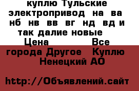 куплю Тульские электропривод  на, ва, нб, нв, вв, вг, нд, вд и так далие новые   › Цена ­ 85 500 - Все города Другое » Куплю   . Ненецкий АО